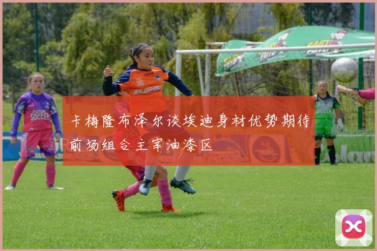 卡梅隆布泽尔谈埃迪身材优势期待前场组合主宰油漆区