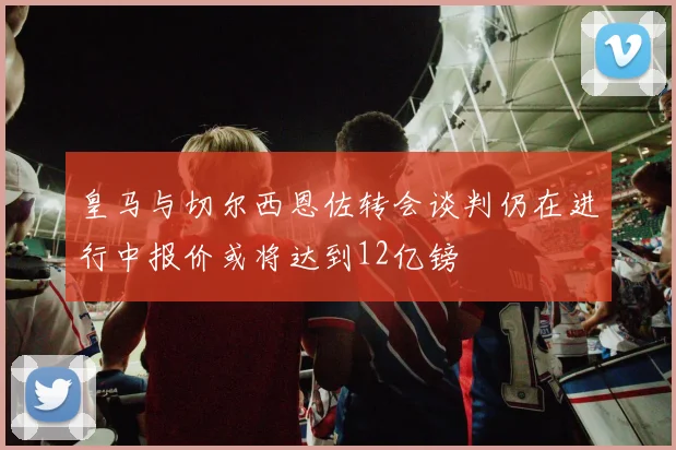 皇马与切尔西恩佐转会谈判仍在进行中报价或将达到12亿镑