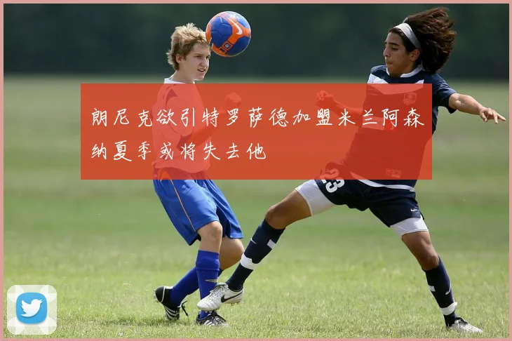 朗尼克欲引特罗萨德加盟米兰阿森纳夏季或将失去他