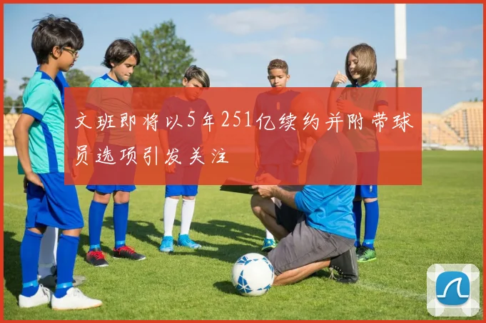 文班即将以5年251亿续约并附带球员选项引发关注