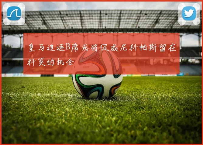 皇马追逐B席或将促成尼科帕斯留在科莫的机会