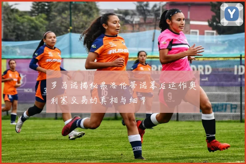 罗马诺揭秘弗洛伦蒂诺幕后运作奥利塞交易的真相与细节