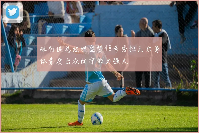 独行侠总经理盛赞48号秀拉瓦尔身体素质出众防守能力强大