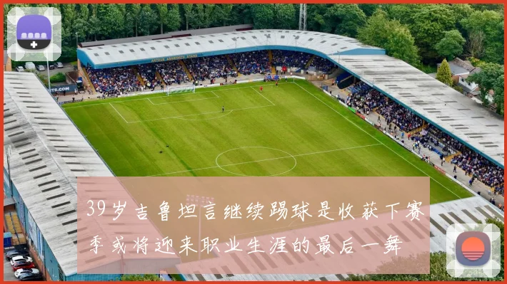 39岁吉鲁坦言继续踢球是收获下赛季或将迎来职业生涯的最后一舞