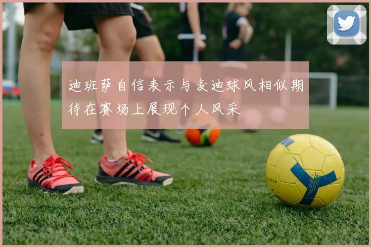 迪班萨自信表示与麦迪球风相似期待在赛场上展现个人风采