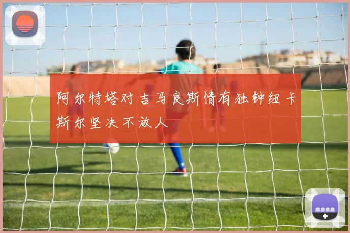 阿尔特塔对吉马良斯情有独钟纽卡斯尔坚决不放人